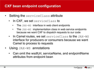 CXF bean endpoint configuration
• Setting the serviceClass attribute
•

In CXF, we set serviceClass to
•
•

•

The JAX-WS interface in web client endpoints
The JAX-WS implementation class in web service endpoints
because we want CXF to dispatch requests to our code

In Camel routes, we set serviceClass to the JAX-WS
interface for producers or consumers because we want
Camel to process to requests

• Using JAX-WS annotations
•

62

Can omit the wsdlUrl, serviceName, and endpointName
attributes from endpoint bean

 