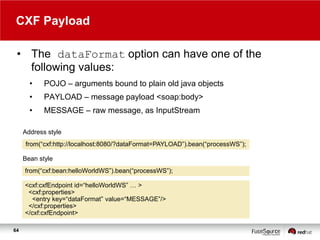 CXF Payload
• The dataFormat option can have one of the
following values:
•

POJO – arguments bound to plain old java objects

•

PAYLOAD – message payload <soap:body>

•

MESSAGE – raw message, as InputStream

Address style
from(“cxf:http://localhost:8080/?dataFormat=PAYLOAD”).bean(“processWS”);
Bean style
from(“cxf:bean:helloWorldWS”).bean(“processWS”);
<cxf:cxfEndpoint id=“helloWorldWS” … >
<cxf:properties>
<entry key=“dataFormat” value=“MESSAGE”/>
</cxf:properties>
</cxf:cxfEndpoint>
64

 