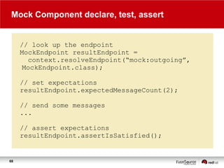 Mock Component declare, test, assert

// look up the endpoint
MockEndpoint resultEndpoint =
context.resolveEndpoint(“mock:outgoing”,
MockEndpoint.class);
// set expectations
resultEndpoint.expectedMessageCount(2);
// send some messages
...

// assert expectations
resultEndpoint.assertIsSatisfied();

68

 