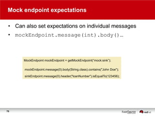 Mock endpoint expectations
• Can also set expectations on individual messages
• mockEndpoint.message(int).body()…

MockEndpoint mockEndpoint = getMockEndpoint(“mock:sink”);
mockEndpoint.message(0).body(String.class).contains("John Doe");
sinkEndpoint.message(0).header("loanNumber").isEqualTo(123456);

70

 