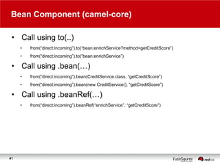 Bean Component (camel-core)
• Call using to(..)
•

from(“direct:incoming”).to(“bean:enrichService?method=getCreditScore”)
...