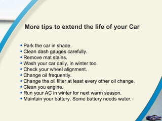 More tips to extend the life of your Car

Park the car in shade.
Clean dash gauges carefully.
Remove mat stains.
Wash your car daily, in winter too.
Check your wheel alignment.
Change oil frequently.
Change the oil filter at least every other oil change.
Clean you engine.
Run your AC in winter for next warm season.
Maintain your battery. Some battery needs water.
 