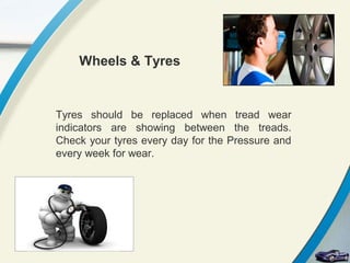 Wheels & Tyres


Tyres should be replaced when tread wear
indicators are showing between the treads.
Check your tyres every day for the Pressure and
every week for wear.
 