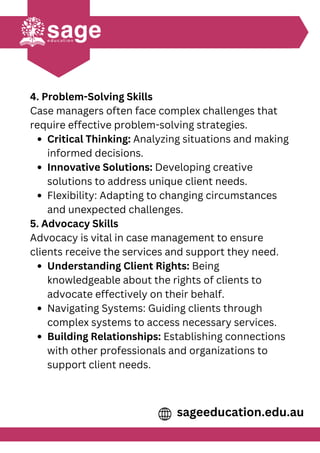 4. Problem-Solving Skills
Case managers often face complex challenges that
require effective problem-solving strategies.
Critical Thinking: Analyzing situations and making
informed decisions.
Innovative Solutions: Developing creative
solutions to address unique client needs.
Flexibility: Adapting to changing circumstances
and unexpected challenges.
5. Advocacy Skills
Advocacy is vital in case management to ensure
clients receive the services and support they need.
Understanding Client Rights: Being
knowledgeable about the rights of clients to
advocate effectively on their behalf.
Navigating Systems: Guiding clients through
complex systems to access necessary services.
Building Relationships: Establishing connections
with other professionals and organizations to
support client needs.
sageeducation.edu.au
 