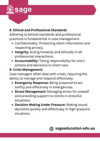 8. Ethical and Professional Standards
Adhering to ethical standards and professional
practices is fundamental in case management.
Confidentiality: Protecting client information and
respecting privacy.
Integrity: Acting honestly and ethically in all
professional interactions.
Accountability: Taking responsibility for one's
actions and decisions in client care.
9. Crisis Management
Case managers often deal with crises, requiring the
ability to manage and respond effectively.
Emergency Response: Being prepared to act
swiftly and effectively in emergencies.
Stress Management: Managing stress for oneself
and providing support to clients in stressful
situations.
Decision Making Under Pressure: Making sound
decisions quickly and effectively in high-pressure
situations.
sageeducation.edu.au
 