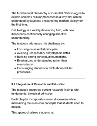 The fundamental philosophy of Essential Cell Biology is to
explain complex cellular processes in a way that can be
understood by students encountering modern biology for
the first time.
Cell biology is a rapidly developing field, with new
discoveries continuously changing scientific
understanding.
The textbook addresses this challenge by:
●​Focusing on essential principles.
●​Avoiding unnecessary encyclopedic detail.
●​Building strong conceptual foundations.
●​Emphasizing understanding rather than
memorization.
●​Encouraging students to think about cellular
processes.
3.2 Integration of Research and Education
The textbook integrates current research findings with
fundamental biological principles.
Each chapter incorporates recent discoveries while
maintaining focus on core concepts that students need to
master.
This approach allows students to:
 