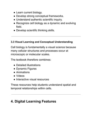 ●​Learn current biology.
●​Develop strong conceptual frameworks.
●​Understand authentic scientific inquiry.
●​Recognize cell biology as a dynamic and evolving
field.
●​Develop scientific thinking skills.
3.3 Visual Learning and Conceptual Understanding
Cell biology is fundamentally a visual science because
many cellular structures and processes occur at
microscopic or molecular scales.
The textbook therefore combines:
●​Detailed illustrations
●​Dynamic Figures
●​Animations
●​Videos
●​Interactive visual resources
These resources help students understand spatial and
temporal relationships within cells.
4. Digital Learning Features
 