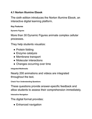 4.1 Norton Illumine Ebook
The sixth edition introduces the Norton Illumine Ebook, an
interactive digital learning platform.
Key Features
Dynamic Figures
More than 30 Dynamic Figures animate complex cellular
processes.
They help students visualize:
●​Protein folding
●​Enzyme catalysis
●​Membrane transport
●​Molecular interactions
●​Changes occurring over time
Integrated Multimedia
Nearly 200 animations and videos are integrated
throughout the text.
Check Your Understanding Questions
These questions provide answer-specific feedback and
allow students to assess their comprehension immediately.
Interactive Navigation
The digital format provides:
●​Enhanced navigation
 