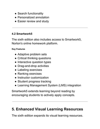 ●​Search functionality
●​Personalized annotation
●​Easier review and study
4.2 Smartwork5
The sixth edition also includes access to Smartwork5,
Norton's online homework platform.
Key Features
●​Adaptive problem sets
●​Critical thinking questions
●​Interactive question types
●​Drag-and-drop activities
●​Labeling exercises
●​Ranking exercises
●​Instructor customization
●​Student progress tracking
●​Learning Management System (LMS) integration
Smartwork5 extends learning beyond reading by
encouraging students to actively apply concepts.
5. Enhanced Visual Learning Resources
The sixth edition expands its visual learning resources.
 