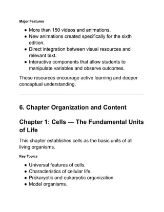 Major Features
●​More than 150 videos and animations.
●​New animations created specifically for the sixth
edition.
●​Direct integration between visual resources and
relevant text.
●​Interactive components that allow students to
manipulate variables and observe outcomes.
These resources encourage active learning and deeper
conceptual understanding.
6. Chapter Organization and Content
Chapter 1: Cells — The Fundamental Units
of Life
This chapter establishes cells as the basic units of all
living organisms.
Key Topics
●​Universal features of cells.
●​Characteristics of cellular life.
●​Prokaryotic and eukaryotic organization.
●​Model organisms.
 