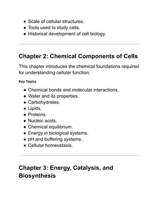●​Scale of cellular structures.
●​Tools used to study cells.
●​Historical development of cell biology.
Chapter 2: Chemical Components of Cells
This chapter introduces the chemical foundations required
for understanding cellular function.
Key Topics
●​Chemical bonds and molecular interactions.
●​Water and its properties.
●​Carbohydrates.
●​Lipids.
●​Proteins.
●​Nucleic acids.
●​Chemical equilibrium.
●​Energy in biological systems.
●​pH and buffering systems.
●​Cellular homeostasis.
Chapter 3: Energy, Catalysis, and
Biosynthesis
 