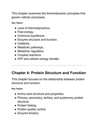 This chapter examines the thermodynamic principles that
govern cellular processes.
Key Topics
●​Laws of thermodynamics.
●​Free energy.
●​Chemical equilibrium.
●​Enzyme structure and function.
●​Catalysis.
●​Metabolic pathways.
●​Metabolic regulation.
●​Coupled reactions.
●​ATP and cellular energy transfer.
Chapter 4: Protein Structure and Function
This chapter focuses on the relationship between protein
structure and function.
Key Topics
●​Amino acid structure and properties.
●​Primary, secondary, tertiary, and quaternary protein
structure.
●​Protein folding.
●​Protein quality control.
●​Enzyme kinetics.
 