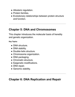 ●​Allosteric regulation.
●​Protein families.
●​Evolutionary relationships between protein structure
and function.
Chapter 5: DNA and Chromosomes
This chapter introduces the molecular basis of heredity
and genetic organization.
Key Topics
●​DNA structure.
●​DNA stability.
●​Double-helix structure.
●​Chromosome organization.
●​DNA packaging.
●​Chromatin structure.
●​Epigenetic modifications.
●​DNA repair.
●​Genomic stability.
Chapter 6: DNA Replication and Repair
 