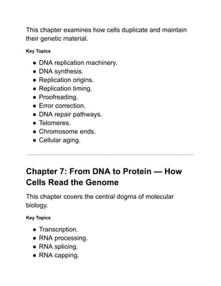 This chapter examines how cells duplicate and maintain
their genetic material.
Key Topics
●​DNA replication machinery.
●​DNA synthesis.
●​Replication origins.
●​Replication timing.
●​Proofreading.
●​Error correction.
●​DNA repair pathways.
●​Telomeres.
●​Chromosome ends.
●​Cellular aging.
Chapter 7: From DNA to Protein — How
Cells Read the Genome
This chapter covers the central dogma of molecular
biology.
Key Topics
●​Transcription.
●​RNA processing.
●​RNA splicing.
●​RNA capping.
 