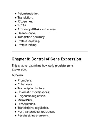 ●​Polyadenylation.
●​Translation.
●​Ribosomes.
●​tRNAs.
●​Aminoacyl-tRNA synthetases.
●​Genetic code.
●​Translation accuracy.
●​Protein targeting.
●​Protein folding.
Chapter 8: Control of Gene Expression
This chapter examines how cells regulate gene
expression.
Key Topics
●​Promoters.
●​Enhancers.
●​Transcription factors.
●​Chromatin modifications.
●​Epigenetic regulation.
●​MicroRNAs.
●​Riboswitches.
●​Translational regulation.
●​Post-translational regulation.
●​Feedback mechanisms.
 