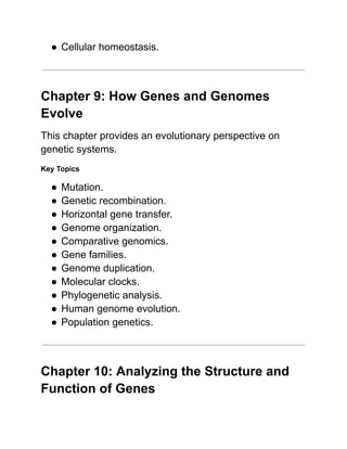 ●​Cellular homeostasis.
Chapter 9: How Genes and Genomes
Evolve
This chapter provides an evolutionary perspective on
genetic systems.
Key Topics
●​Mutation.
●​Genetic recombination.
●​Horizontal gene transfer.
●​Genome organization.
●​Comparative genomics.
●​Gene families.
●​Genome duplication.
●​Molecular clocks.
●​Phylogenetic analysis.
●​Human genome evolution.
●​Population genetics.
Chapter 10: Analyzing the Structure and
Function of Genes
 