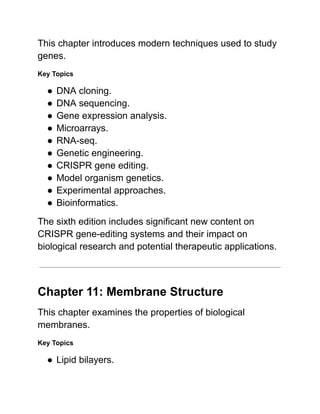 This chapter introduces modern techniques used to study
genes.
Key Topics
●​DNA cloning.
●​DNA sequencing.
●​Gene expression analysis.
●​Microarrays.
●​RNA-seq.
●​Genetic engineering.
●​CRISPR gene editing.
●​Model organism genetics.
●​Experimental approaches.
●​Bioinformatics.
The sixth edition includes significant new content on
CRISPR gene-editing systems and their impact on
biological research and potential therapeutic applications.
Chapter 11: Membrane Structure
This chapter examines the properties of biological
membranes.
Key Topics
●​Lipid bilayers.
 