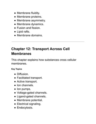 ●​Membrane fluidity.
●​Membrane proteins.
●​Membrane asymmetry.
●​Membrane dynamics.
●​Fusion and fission.
●​Lipid rafts.
●​Membrane domains.
Chapter 12: Transport Across Cell
Membranes
This chapter explains how substances cross cellular
membranes.
Key Topics
●​Diffusion.
●​Facilitated transport.
●​Active transport.
●​Ion channels.
●​Ion pumps.
●​Voltage-gated channels.
●​Ligand-gated channels.
●​Membrane potential.
●​Electrical signaling.
●​Endocytosis.
 