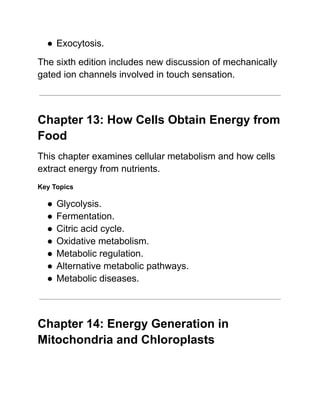●​Exocytosis.
The sixth edition includes new discussion of mechanically
gated ion channels involved in touch sensation.
Chapter 13: How Cells Obtain Energy from
Food
This chapter examines cellular metabolism and how cells
extract energy from nutrients.
Key Topics
●​Glycolysis.
●​Fermentation.
●​Citric acid cycle.
●​Oxidative metabolism.
●​Metabolic regulation.
●​Alternative metabolic pathways.
●​Metabolic diseases.
Chapter 14: Energy Generation in
Mitochondria and Chloroplasts
 