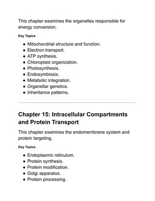 This chapter examines the organelles responsible for
energy conversion.
Key Topics
●​Mitochondrial structure and function.
●​Electron transport.
●​ATP synthesis.
●​Chloroplast organization.
●​Photosynthesis.
●​Endosymbiosis.
●​Metabolic integration.
●​Organellar genetics.
●​Inheritance patterns.
Chapter 15: Intracellular Compartments
and Protein Transport
This chapter examines the endomembrane system and
protein targeting.
Key Topics
●​Endoplasmic reticulum.
●​Protein synthesis.
●​Protein modification.
●​Golgi apparatus.
●​Protein processing.
 