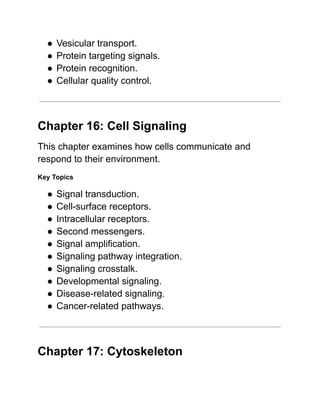 ●​Vesicular transport.
●​Protein targeting signals.
●​Protein recognition.
●​Cellular quality control.
Chapter 16: Cell Signaling
This chapter examines how cells communicate and
respond to their environment.
Key Topics
●​Signal transduction.
●​Cell-surface receptors.
●​Intracellular receptors.
●​Second messengers.
●​Signal amplification.
●​Signaling pathway integration.
●​Signaling crosstalk.
●​Developmental signaling.
●​Disease-related signaling.
●​Cancer-related pathways.
Chapter 17: Cytoskeleton
 