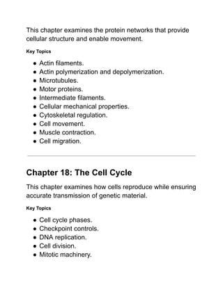 This chapter examines the protein networks that provide
cellular structure and enable movement.
Key Topics
●​Actin filaments.
●​Actin polymerization and depolymerization.
●​Microtubules.
●​Motor proteins.
●​Intermediate filaments.
●​Cellular mechanical properties.
●​Cytoskeletal regulation.
●​Cell movement.
●​Muscle contraction.
●​Cell migration.
Chapter 18: The Cell Cycle
This chapter examines how cells reproduce while ensuring
accurate transmission of genetic material.
Key Topics
●​Cell cycle phases.
●​Checkpoint controls.
●​DNA replication.
●​Cell division.
●​Mitotic machinery.
 