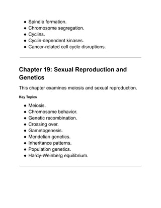 ●​Spindle formation.
●​Chromosome segregation.
●​Cyclins.
●​Cyclin-dependent kinases.
●​Cancer-related cell cycle disruptions.
Chapter 19: Sexual Reproduction and
Genetics
This chapter examines meiosis and sexual reproduction.
Key Topics
●​Meiosis.
●​Chromosome behavior.
●​Genetic recombination.
●​Crossing over.
●​Gametogenesis.
●​Mendelian genetics.
●​Inheritance patterns.
●​Population genetics.
●​Hardy-Weinberg equilibrium.
 