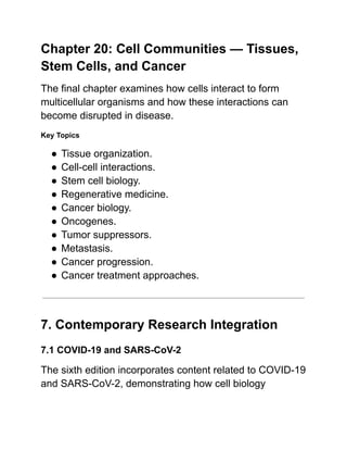 Chapter 20: Cell Communities — Tissues,
Stem Cells, and Cancer
The final chapter examines how cells interact to form
multicellular organisms and how these interactions can
become disrupted in disease.
Key Topics
●​Tissue organization.
●​Cell-cell interactions.
●​Stem cell biology.
●​Regenerative medicine.
●​Cancer biology.
●​Oncogenes.
●​Tumor suppressors.
●​Metastasis.
●​Cancer progression.
●​Cancer treatment approaches.
7. Contemporary Research Integration
7.1 COVID-19 and SARS-CoV-2
The sixth edition incorporates content related to COVID-19
and SARS-CoV-2, demonstrating how cell biology
 