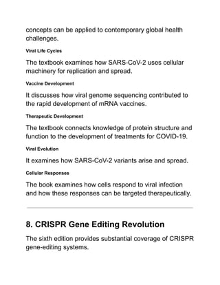 concepts can be applied to contemporary global health
challenges.
Viral Life Cycles
The textbook examines how SARS-CoV-2 uses cellular
machinery for replication and spread.
Vaccine Development
It discusses how viral genome sequencing contributed to
the rapid development of mRNA vaccines.
Therapeutic Development
The textbook connects knowledge of protein structure and
function to the development of treatments for COVID-19.
Viral Evolution
It examines how SARS-CoV-2 variants arise and spread.
Cellular Responses
The book examines how cells respond to viral infection
and how these responses can be targeted therapeutically.
8. CRISPR Gene Editing Revolution
The sixth edition provides substantial coverage of CRISPR
gene-editing systems.
 