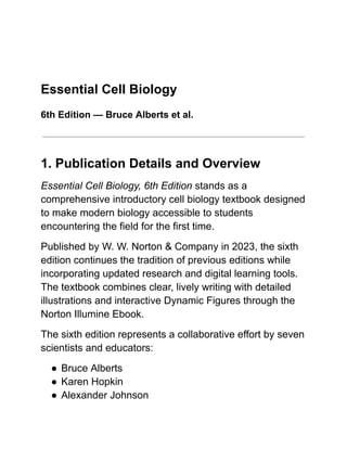 Essential Cell Biology
6th Edition — Bruce Alberts et al.
1. Publication Details and Overview
Essential Cell Biology, 6th Edition stands as a
comprehensive introductory cell biology textbook designed
to make modern biology accessible to students
encountering the field for the first time.
Published by W. W. Norton & Company in 2023, the sixth
edition continues the tradition of previous editions while
incorporating updated research and digital learning tools.
The textbook combines clear, lively writing with detailed
illustrations and interactive Dynamic Figures through the
Norton Illumine Ebook.
The sixth edition represents a collaborative effort by seven
scientists and educators:
●​Bruce Alberts
●​Karen Hopkin
●​Alexander Johnson
 