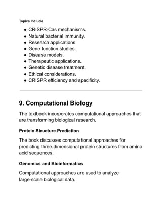 Topics Include
●​CRISPR-Cas mechanisms.
●​Natural bacterial immunity.
●​Research applications.
●​Gene function studies.
●​Disease models.
●​Therapeutic applications.
●​Genetic disease treatment.
●​Ethical considerations.
●​CRISPR efficiency and specificity.
9. Computational Biology
The textbook incorporates computational approaches that
are transforming biological research.
Protein Structure Prediction
The book discusses computational approaches for
predicting three-dimensional protein structures from amino
acid sequences.
Genomics and Bioinformatics
Computational approaches are used to analyze
large-scale biological data.
 