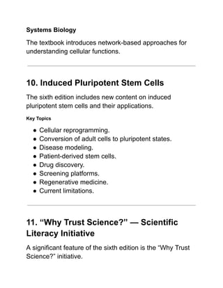 Systems Biology
The textbook introduces network-based approaches for
understanding cellular functions.
10. Induced Pluripotent Stem Cells
The sixth edition includes new content on induced
pluripotent stem cells and their applications.
Key Topics
●​Cellular reprogramming.
●​Conversion of adult cells to pluripotent states.
●​Disease modeling.
●​Patient-derived stem cells.
●​Drug discovery.
●​Screening platforms.
●​Regenerative medicine.
●​Current limitations.
11. “Why Trust Science?” — Scientific
Literacy Initiative
A significant feature of the sixth edition is the “Why Trust
Science?” initiative.
 