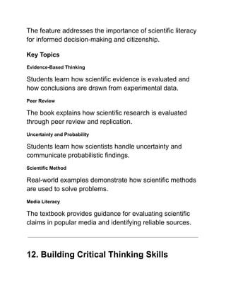 The feature addresses the importance of scientific literacy
for informed decision-making and citizenship.
Key Topics
Evidence-Based Thinking
Students learn how scientific evidence is evaluated and
how conclusions are drawn from experimental data.
Peer Review
The book explains how scientific research is evaluated
through peer review and replication.
Uncertainty and Probability
Students learn how scientists handle uncertainty and
communicate probabilistic findings.
Scientific Method
Real-world examples demonstrate how scientific methods
are used to solve problems.
Media Literacy
The textbook provides guidance for evaluating scientific
claims in popular media and identifying reliable sources.
12. Building Critical Thinking Skills
 