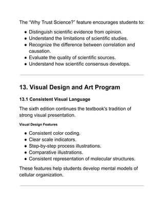 The “Why Trust Science?” feature encourages students to:
●​Distinguish scientific evidence from opinion.
●​Understand the limitations of scientific studies.
●​Recognize the difference between correlation and
causation.
●​Evaluate the quality of scientific sources.
●​Understand how scientific consensus develops.
13. Visual Design and Art Program
13.1 Consistent Visual Language
The sixth edition continues the textbook's tradition of
strong visual presentation.
Visual Design Features
●​Consistent color coding.
●​Clear scale indicators.
●​Step-by-step process illustrations.
●​Comparative illustrations.
●​Consistent representation of molecular structures.
These features help students develop mental models of
cellular organization.
 