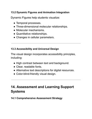 13.2 Dynamic Figures and Animation Integration
Dynamic Figures help students visualize:
●​Temporal processes.
●​Three-dimensional molecular relationships.
●​Molecular mechanisms.
●​Quantitative relationships.
●​Changes in cellular parameters.
13.3 Accessibility and Universal Design
The visual design incorporates accessibility principles,
including:
●​High contrast between text and background.
●​Clear, readable fonts.
●​Alternative text descriptions for digital resources.
●​Color-blind-friendly visual design.
14. Assessment and Learning Support
Systems
14.1 Comprehensive Assessment Strategy
 