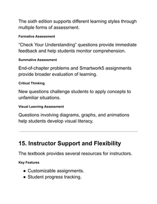 The sixth edition supports different learning styles through
multiple forms of assessment.
Formative Assessment
“Check Your Understanding” questions provide immediate
feedback and help students monitor comprehension.
Summative Assessment
End-of-chapter problems and Smartwork5 assignments
provide broader evaluation of learning.
Critical Thinking
New questions challenge students to apply concepts to
unfamiliar situations.
Visual Learning Assessment
Questions involving diagrams, graphs, and animations
help students develop visual literacy.
15. Instructor Support and Flexibility
The textbook provides several resources for instructors.
Key Features
●​Customizable assignments.
●​Student progress tracking.
 
