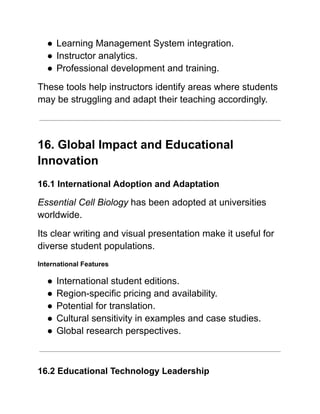 ●​Learning Management System integration.
●​Instructor analytics.
●​Professional development and training.
These tools help instructors identify areas where students
may be struggling and adapt their teaching accordingly.
16. Global Impact and Educational
Innovation
16.1 International Adoption and Adaptation
Essential Cell Biology has been adopted at universities
worldwide.
Its clear writing and visual presentation make it useful for
diverse student populations.
International Features
●​International student editions.
●​Region-specific pricing and availability.
●​Potential for translation.
●​Cultural sensitivity in examples and case studies.
●​Global research perspectives.
16.2 Educational Technology Leadership
 