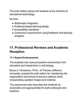 The sixth edition places the textbook at the forefront of
educational technology.
Key Areas
●​Multimedia integration.
●​Evidence-based learning design.
●​Accessibility standards.
●​Continuous improvement using feedback and learning
analytics.
17. Professional Reviews and Academic
Reception
17.1 Expert Endorsements
The textbook has received positive commentary from
educators and researchers in cell biology.
Bruce A. Fenderson, Ph.D., of Thomas Jefferson
University, praised the sixth edition for maintaining the
organization and format of previous editions while
incorporating updated images and material.
The assessment also describes the textbook as
accessible and approachable for both professors and
students.
 
