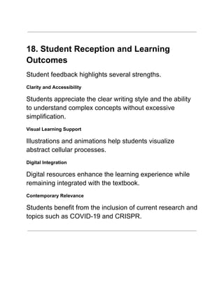 18. Student Reception and Learning
Outcomes
Student feedback highlights several strengths.
Clarity and Accessibility
Students appreciate the clear writing style and the ability
to understand complex concepts without excessive
simplification.
Visual Learning Support
Illustrations and animations help students visualize
abstract cellular processes.
Digital Integration
Digital resources enhance the learning experience while
remaining integrated with the textbook.
Contemporary Relevance
Students benefit from the inclusion of current research and
topics such as COVID-19 and CRISPR.
 