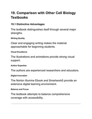 19. Comparison with Other Cell Biology
Textbooks
19.1 Distinctive Advantages
The textbook distinguishes itself through several major
strengths.
Writing Quality
Clear and engaging writing makes the material
approachable for beginning students.
Visual Excellence
The illustrations and animations provide strong visual
support.
Author Expertise
The authors are experienced researchers and educators.
Digital Innovation
The Norton Illumine Ebook and Smartwork5 provide an
extensive digital learning environment.
Balance and Focus
The textbook attempts to balance comprehensive
coverage with accessibility.
 