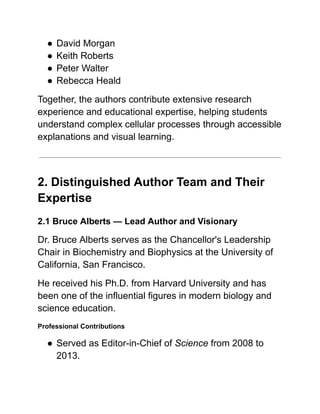 ●​David Morgan
●​Keith Roberts
●​Peter Walter
●​Rebecca Heald
Together, the authors contribute extensive research
experience and educational expertise, helping students
understand complex cellular processes through accessible
explanations and visual learning.
2. Distinguished Author Team and Their
Expertise
2.1 Bruce Alberts — Lead Author and Visionary
Dr. Bruce Alberts serves as the Chancellor's Leadership
Chair in Biochemistry and Biophysics at the University of
California, San Francisco.
He received his Ph.D. from Harvard University and has
been one of the influential figures in modern biology and
science education.
Professional Contributions
●​Served as Editor-in-Chief of Science from 2008 to
2013.
 