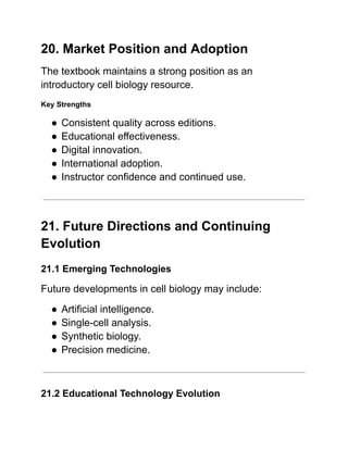 20. Market Position and Adoption
The textbook maintains a strong position as an
introductory cell biology resource.
Key Strengths
●​Consistent quality across editions.
●​Educational effectiveness.
●​Digital innovation.
●​International adoption.
●​Instructor confidence and continued use.
21. Future Directions and Continuing
Evolution
21.1 Emerging Technologies
Future developments in cell biology may include:
●​Artificial intelligence.
●​Single-cell analysis.
●​Synthetic biology.
●​Precision medicine.
21.2 Educational Technology Evolution
 