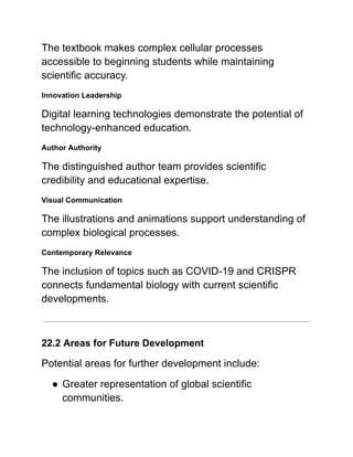 The textbook makes complex cellular processes
accessible to beginning students while maintaining
scientific accuracy.
Innovation Leadership
Digital learning technologies demonstrate the potential of
technology-enhanced education.
Author Authority
The distinguished author team provides scientific
credibility and educational expertise.
Visual Communication
The illustrations and animations support understanding of
complex biological processes.
Contemporary Relevance
The inclusion of topics such as COVID-19 and CRISPR
connects fundamental biology with current scientific
developments.
22.2 Areas for Future Development
Potential areas for further development include:
●​Greater representation of global scientific
communities.
 