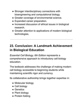 ●​Stronger interdisciplinary connections with
bioengineering and computational biology.
●​Greater coverage of environmental science.
●​Expanded career preparation.
●​Increased discussion of ethical issues in biological
research.
●​Greater attention to applications of modern biological
technologies.
23. Conclusion: A Landmark Achievement
in Biological Education
Essential Cell Biology, 6th Edition represents a
comprehensive approach to introductory cell biology
education.
The textbook addresses the challenge of making modern
cell biology accessible to beginning students while
maintaining scientific rigor and currency.
Its collaborative authorship brings together expertise in:
●​Molecular biology
●​Cell biology
●​Genetics
●​Plant biology
●​Protein folding
 
