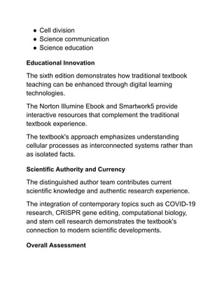 ●​Cell division
●​Science communication
●​Science education
Educational Innovation
The sixth edition demonstrates how traditional textbook
teaching can be enhanced through digital learning
technologies.
The Norton Illumine Ebook and Smartwork5 provide
interactive resources that complement the traditional
textbook experience.
The textbook's approach emphasizes understanding
cellular processes as interconnected systems rather than
as isolated facts.
Scientific Authority and Currency
The distinguished author team contributes current
scientific knowledge and authentic research experience.
The integration of contemporary topics such as COVID-19
research, CRISPR gene editing, computational biology,
and stem cell research demonstrates the textbook's
connection to modern scientific developments.
Overall Assessment
 