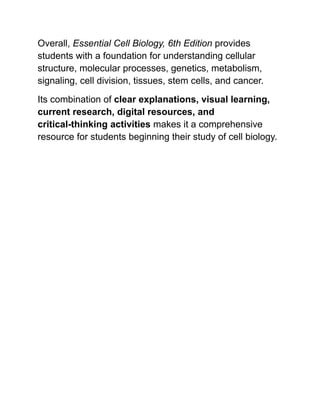 Overall, Essential Cell Biology, 6th Edition provides
students with a foundation for understanding cellular
structure, molecular processes, genetics, metabolism,
signaling, cell division, tissues, stem cells, and cancer.
Its combination of clear explanations, visual learning,
current research, digital resources, and
critical-thinking activities makes it a comprehensive
resource for students beginning their study of cell biology.
 