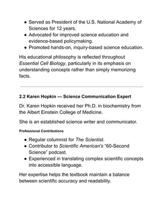 ●​Served as President of the U.S. National Academy of
Sciences for 12 years.
●​Advocated for improved science education and
evidence-based policymaking.
●​Promoted hands-on, inquiry-based science education.
His educational philosophy is reflected throughout
Essential Cell Biology, particularly in its emphasis on
understanding concepts rather than simply memorizing
facts.
2.2 Karen Hopkin — Science Communication Expert
Dr. Karen Hopkin received her Ph.D. in biochemistry from
the Albert Einstein College of Medicine.
She is an established science writer and communicator.
Professional Contributions
●​Regular columnist for The Scientist.
●​Contributor to Scientific American's “60-Second
Science” podcast.
●​Experienced in translating complex scientific concepts
into accessible language.
Her expertise helps the textbook maintain a balance
between scientific accuracy and readability.
 