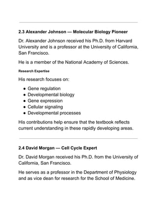 2.3 Alexander Johnson — Molecular Biology Pioneer
Dr. Alexander Johnson received his Ph.D. from Harvard
University and is a professor at the University of California,
San Francisco.
He is a member of the National Academy of Sciences.
Research Expertise
His research focuses on:
●​Gene regulation
●​Developmental biology
●​Gene expression
●​Cellular signaling
●​Developmental processes
His contributions help ensure that the textbook reflects
current understanding in these rapidly developing areas.
2.4 David Morgan — Cell Cycle Expert
Dr. David Morgan received his Ph.D. from the University of
California, San Francisco.
He serves as a professor in the Department of Physiology
and as vice dean for research for the School of Medicine.
 