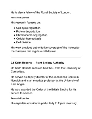 He is also a fellow of the Royal Society of London.
Research Expertise
His research focuses on:
●​Cell cycle regulation
●​Protein degradation
●​Chromosome segregation
●​Cellular homeostasis
●​Cell division
His work provides authoritative coverage of the molecular
mechanisms that regulate cell division.
2.5 Keith Roberts — Plant Biology Authority
Dr. Keith Roberts received his Ph.D. from the University of
Cambridge.
He served as deputy director of the John Innes Centre in
Norwich and is an emeritus professor at the University of
East Anglia.
He was awarded the Order of the British Empire for his
service to science.
Research Expertise
His expertise contributes particularly to topics involving:
 