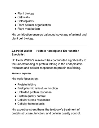 ●​Plant biology
●​Cell walls
●​Chloroplasts
●​Plant cellular organization
●​Plant metabolism
His contribution ensures balanced coverage of animal and
plant cell biology.
2.6 Peter Walter — Protein Folding and ER Function
Specialist
Dr. Peter Walter's research has contributed significantly to
the understanding of protein folding in the endoplasmic
reticulum and cellular responses to protein misfolding.
Research Expertise
His work focuses on:
●​Protein folding
●​Endoplasmic reticulum function
●​Unfolded protein response
●​Protein quality control
●​Cellular stress responses
●​Cellular homeostasis
His expertise strengthens the textbook's treatment of
protein structure, function, and cellular quality control.
 